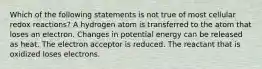 Which of the following statements is not true of most cellular redox reactions? A hydrogen atom is transferred to the atom that loses an electron. Changes in potential energy can be released as heat. The electron acceptor is reduced. The reactant that is oxidized loses electrons.