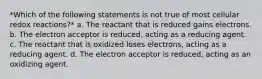 *Which of the following statements is not true of most cellular redox reactions?* a. The reactant that is reduced gains electrons. b. The electron acceptor is reduced, acting as a reducing agent. c. The reactant that is oxidized loses electrons, acting as a reducing agent. d. The electron acceptor is reduced, acting as an oxidizing agent.