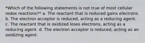 *Which of the following statements is not true of most cellular redox reactions?* a. The reactant that is reduced gains electrons. b. The electron acceptor is reduced, acting as a reducing agent. c. The reactant that is oxidized loses electrons, acting as a reducing agent. d. The electron acceptor is reduced, acting as an oxidizing agent.