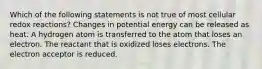 Which of the following statements is not true of most cellular redox reactions? Changes in potential energy can be released as heat. A hydrogen atom is transferred to the atom that loses an electron. The reactant that is oxidized loses electrons. The electron acceptor is reduced.