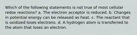 Which of the following statements is not true of most cellular redox reactions? a. The electron acceptor is reduced. b. Changes in potential energy can be released as heat. c. The reactant that is oxidized loses electrons. d. A hydrogen atom is transferred to the atom that loses an electron.