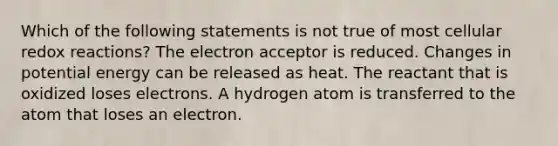 Which of the following statements is not true of most cellular redox reactions? The electron acceptor is reduced. Changes in potential energy can be released as heat. The reactant that is oxidized loses electrons. A hydrogen atom is transferred to the atom that loses an electron.