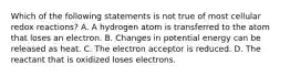 Which of the following statements is not true of most cellular redox reactions? A. A hydrogen atom is transferred to the atom that loses an electron. B. Changes in potential energy can be released as heat. C. The electron acceptor is reduced. D. The reactant that is oxidized loses electrons.