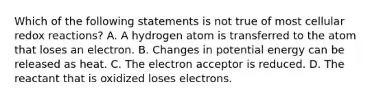 Which of the following statements is not true of most cellular redox reactions? A. A hydrogen atom is transferred to the atom that loses an electron. B. Changes in potential energy can be released as heat. C. The electron acceptor is reduced. D. The reactant that is oxidized loses electrons.