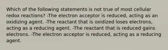 Which of the following statements is not true of most cellular redox reactions? -The electron acceptor is reduced, acting as an oxidizing agent. -The reactant that is oxidized loses electrons, acting as a reducing agent. -The reactant that is reduced gains electrons. -The electron acceptor is reduced, acting as a reducing agent.