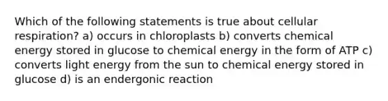 Which of the following statements is true about cellular respiration? a) occurs in chloroplasts b) converts chemical energy stored in glucose to chemical energy in the form of ATP c) converts light energy from the sun to chemical energy stored in glucose d) is an endergonic reaction