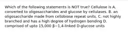 Which of the following statements is NOT true? Cellulose is A. converted to oligosaccharides and glucose by cellulases. B. an oligosaccharide made from cellobiose repeat units. C. not highly branched and has a high degree of hydrogen bonding D. comprised of upto 15,000 β−1,4-linked D-glucose units