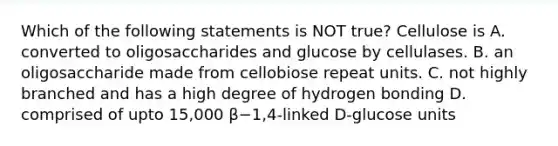 Which of the following statements is NOT true? Cellulose is A. converted to oligosaccharides and glucose by cellulases. B. an oligosaccharide made from cellobiose repeat units. C. not highly branched and has a high degree of hydrogen bonding D. comprised of upto 15,000 β−1,4-linked D-glucose units