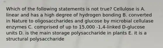 Which of the following statements is not true? Cellulose is A. linear and has a high degree of hydrogen bonding B. converted in Nature to oligosaccharides and glucose by microbial cellulase enzymes C. comprised of up to 15,000 -1,4-linked D-glucose units D. is the main storage polysaccharide in plants E. it is a structural polysaccharide