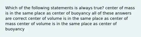 Which of the following statements is always true? center of mass is in the same place as center of buoyancy all of these answers are correct center of volume is in the same place as center of mass center of volume is in the same place as center of buoyancy