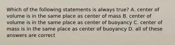 Which of the following statements is always true? A. center of volume is in the same place as center of mass B. center of volume is in the same place as center of buoyancy C. center of mass is in the same place as center of buoyancy D. all of these answers are correct