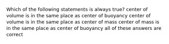 Which of the following statements is always true? center of volume is in the same place as center of buoyancy center of volume is in the same place as center of mass center of mass is in the same place as center of buoyancy all of these answers are correct