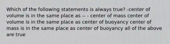 Which of the following statements is always true? -center of volume is in the same place as -- - center of mass center of volume is in the same place as center of buoyancy center of mass is in the same place as center of buoyancy all of the above are true