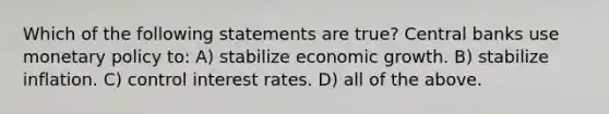 Which of the following statements are true? Central banks use <a href='https://www.questionai.com/knowledge/kEE0G7Llsx-monetary-policy' class='anchor-knowledge'>monetary policy</a> to: A) stabilize economic growth. B) stabilize inflation. C) control interest rates. D) all of the above.