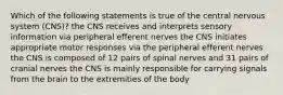 Which of the following statements is true of the central nervous system (CNS)? the CNS receives and interprets sensory information via peripheral efferent nerves the CNS initiates appropriate motor responses via the peripheral efferent nerves the CNS is composed of 12 pairs of spinal nerves and 31 pairs of cranial nerves the CNS is mainly responsible for carrying signals from the brain to the extremities of the body