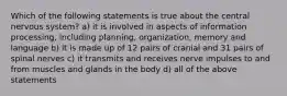 Which of the following statements is true about the central nervous system? a) it is involved in aspects of information processing, including planning, organization, memory and language b) it is made up of 12 pairs of cranial and 31 pairs of spinal nerves c) it transmits and receives nerve impulses to and from muscles and glands in the body d) all of the above statements