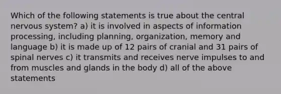 Which of the following statements is true about the central nervous system? a) it is involved in aspects of information processing, including planning, organization, memory and language b) it is made up of 12 pairs of cranial and 31 pairs of spinal nerves c) it transmits and receives nerve impulses to and from muscles and glands in the body d) all of the above statements