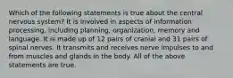 Which of the following statements is true about the central nervous system? It is involved in aspects of information processing, including planning, organization, memory and language. It is made up of 12 pairs of cranial and 31 pairs of spinal nerves. It transmits and receives nerve impulses to and from muscles and glands in the body. All of the above statements are true.