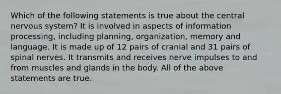 Which of the following statements is true about the central nervous system? It is involved in aspects of information processing, including planning, organization, memory and language. It is made up of 12 pairs of cranial and 31 pairs of spinal nerves. It transmits and receives nerve impulses to and from muscles and glands in the body. All of the above statements are true.