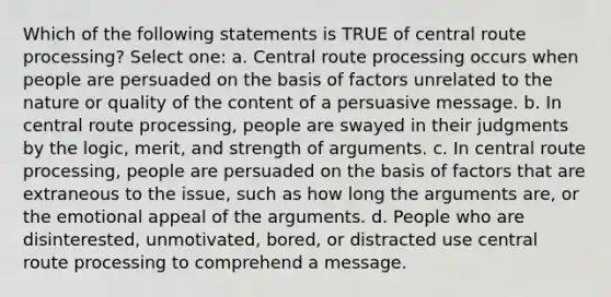 Which of the following statements is TRUE of central route processing? Select one: a. Central route processing occurs when people are persuaded on the basis of factors unrelated to the nature or quality of the content of a persuasive message. b. In central route processing, people are swayed in their judgments by the logic, merit, and strength of arguments. c. In central route processing, people are persuaded on the basis of factors that are extraneous to the issue, such as how long the arguments are, or the emotional appeal of the arguments. d. People who are disinterested, unmotivated, bored, or distracted use central route processing to comprehend a message.