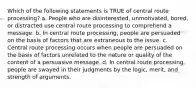 Which of the following statements is TRUE of central route processing? a. People who are disinterested, unmotivated, bored, or distracted use central route processing to comprehend a message. b. In central route processing, people are persuaded on the basis of factors that are extraneous to the issue. c. Central route processing occurs when people are persuaded on the basis of factors unrelated to the nature or quality of the content of a persuasive message. d. In central route processing, people are swayed in their judgments by the logic, merit, and strength of arguments.