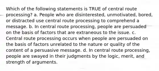 Which of the following statements is TRUE of central route processing? a. People who are disinterested, unmotivated, bored, or distracted use central route processing to comprehend a message. b. In central route processing, people are persuaded on the basis of factors that are extraneous to the issue. c. Central route processing occurs when people are persuaded on the basis of factors unrelated to the nature or quality of the content of a persuasive message. d. In central route processing, people are swayed in their judgments by the logic, merit, and strength of arguments.