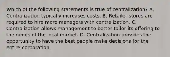 Which of the following statements is true of centralization? A. Centralization typically increases costs. B. Retailer stores are required to hire more managers with centralization. C. Centralization allows management to better tailor its offering to the needs of the local market. D. Centralization provides the opportunity to have the best people make decisions for the entire corporation.