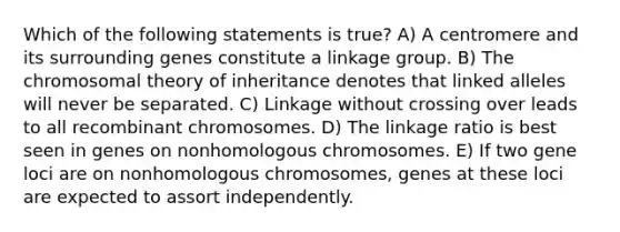 Which of the following statements is true? A) A centromere and its surrounding genes constitute a linkage group. B) The chromosomal theory of inheritance denotes that linked alleles will never be separated. C) Linkage without crossing over leads to all recombinant chromosomes. D) The linkage ratio is best seen in genes on nonhomologous chromosomes. E) If two gene loci are on nonhomologous chromosomes, genes at these loci are expected to assort independently.