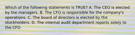 Which of the following statements is TRUE? A. The CEO is elected by the managers. B. The CFO is responsible for the company's operations. C. The board of directors is elected by the stockholders. D. The internal audit department reports solely to the CFO