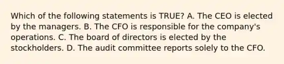 Which of the following statements is TRUE? A. The CEO is elected by the managers. B. The CFO is responsible for the company's operations. C. The board of directors is elected by the stockholders. D. The audit committee reports solely to the CFO.