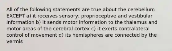 All of the following statements are true about the cerebellum EXCEPT a) it receives sensory, proprioceptive and vestibular information b) it sends motor information to the thalamus and motor areas of the cerebral cortex c) it exerts contralateral control of movement d) its hemispheres are connected by the vermis