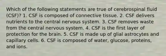 Which of the following statements are true of cerebrospinal fluid (CSF)? 1. CSF is composed of connective tissue. 2. CSF delivers nutrients to the central nervous system. 3. CSF removes waste from the central nervous system. 4. CSF is the first layer of protection for the brain. 5. CSF is made up of glial astrocytes and capillary cells. 6. CSF is composed of water, glucose, proteins, and ions.