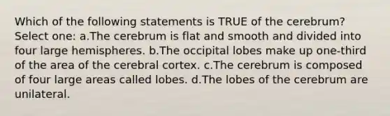 Which of the following statements is TRUE of the cerebrum? Select one: a.The cerebrum is flat and smooth and divided into four large hemispheres. b.The occipital lobes make up one-third of the area of the cerebral cortex. c.The cerebrum is composed of four large areas called lobes. d.The lobes of the cerebrum are unilateral.