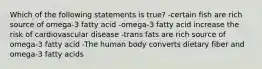 Which of the following statements is true? -certain fish are rich source of omega-3 fatty acid -omega-3 fatty acid increase the risk of cardiovascular disease -trans fats are rich source of omega-3 fatty acid -The human body converts dietary fiber and omega-3 fatty acids