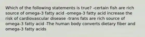 Which of the following statements is true? -certain fish are rich source of omega-3 fatty acid -omega-3 fatty acid increase the risk of cardiovascular disease -trans fats are rich source of omega-3 fatty acid -The human body converts dietary fiber and omega-3 fatty acids