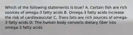 Which of the following statements is true? A. Certain fish are rich sources of omega-3 fatty acids B. Omega-3 fatty acids increase the risk of cardiovascular C. Trans fats are rich sources of omega-3 fatty acids D. The human body converts dietary fiber into omega-3 fatty acids