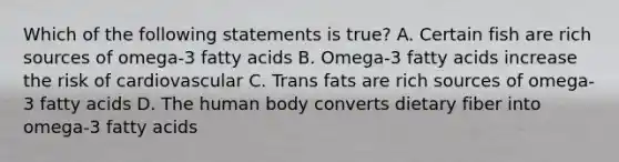 Which of the following statements is true? A. Certain fish are rich sources of omega-3 fatty acids B. Omega-3 fatty acids increase the risk of cardiovascular C. Trans fats are rich sources of omega-3 fatty acids D. The human body converts dietary fiber into omega-3 fatty acids