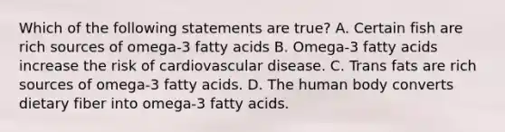 Which of the following statements are true? A. Certain fish are rich sources of omega-3 fatty acids B. Omega-3 fatty acids increase the risk of cardiovascular disease. C. Trans fats are rich sources of omega-3 fatty acids. D. The human body converts dietary fiber into omega-3 fatty acids.