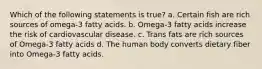 Which of the following statements is true? a. Certain fish are rich sources of omega-3 fatty acids. b. Omega-3 fatty acids increase the risk of cardiovascular disease. c. Trans fats are rich sources of Omega-3 fatty acids d. The human body converts dietary fiber into Omega-3 fatty acids.