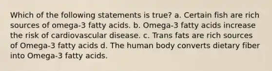 Which of the following statements is true? a. Certain fish are rich sources of omega-3 fatty acids. b. Omega-3 fatty acids increase the risk of cardiovascular disease. c. Trans fats are rich sources of Omega-3 fatty acids d. The human body converts dietary fiber into Omega-3 fatty acids.