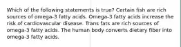 Which of the following statements is true? Certain fish are rich sources of omega-3 fatty acids. Omega-3 fatty acids increase the risk of cardiovascular disease. Trans fats are rich sources of omega-3 fatty acids. The human body converts dietary fiber into omega-3 fatty acids.