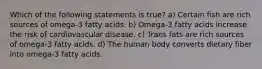 Which of the following statements is true? a) Certain fish are rich sources of omega-3 fatty acids. b) Omega-3 fatty acids increase the risk of cardiovascular disease. c) Trans fats are rich sources of omega-3 fatty acids. d) The human body converts dietary fiber into omega-3 fatty acids.