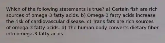 Which of the following statements is true? a) Certain fish are rich sources of omega-3 fatty acids. b) Omega-3 fatty acids increase the risk of cardiovascular disease. c) Trans fats are rich sources of omega-3 fatty acids. d) The human body converts dietary fiber into omega-3 fatty acids.