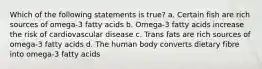 Which of the following statements is true? a. Certain fish are rich sources of omega-3 fatty acids b. Omega-3 fatty acids increase the risk of cardiovascular disease c. Trans fats are rich sources of omega-3 fatty acids d. The human body converts dietary fibre into omega-3 fatty acids