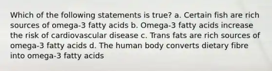 Which of the following statements is true? a. Certain fish are rich sources of omega-3 fatty acids b. Omega-3 fatty acids increase the risk of cardiovascular disease c. Trans fats are rich sources of omega-3 fatty acids d. The human body converts dietary fibre into omega-3 fatty acids