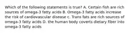 Which of the following statements is true? A. Certain fish are rich sources of omega-3 fatty acids B. Omega-3 fatty acids increase the risk of cardiovascular disease c. Trans fats are rich sources of omega-3 fatty acids D. the human body coverts dietary fiber into omega-3 fatty acids