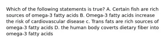 Which of the following statements is true? A. Certain fish are rich sources of omega-3 fatty acids B. Omega-3 fatty acids increase the risk of cardiovascular disease c. Trans fats are rich sources of omega-3 fatty acids D. the human body coverts dietary fiber into omega-3 fatty acids