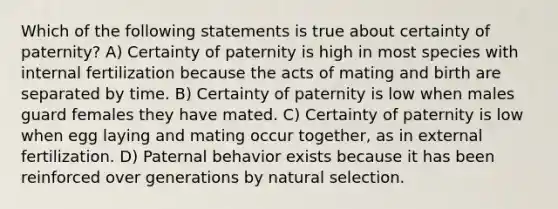 Which of the following statements is true about certainty of paternity? A) Certainty of paternity is high in most species with internal fertilization because the acts of mating and birth are separated by time. B) Certainty of paternity is low when males guard females they have mated. C) Certainty of paternity is low when egg laying and mating occur together, as in external fertilization. D) Paternal behavior exists because it has been reinforced over generations by natural selection.