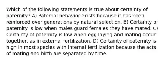 Which of the following statements is true about certainty of paternity? A) Paternal behavior exists because it has been reinforced over generations by natural selection. B) Certainty of paternity is low when males guard females they have mated. C) Certainty of paternity is low when egg laying and mating occur together, as in external fertilization. D) Certainty of paternity is high in most species with internal fertilization because the acts of mating and birth are separated by time.