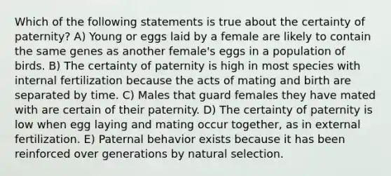 Which of the following statements is true about the certainty of paternity? A) Young or eggs laid by a female are likely to contain the same genes as another female's eggs in a population of birds. B) The certainty of paternity is high in most species with internal fertilization because the acts of mating and birth are separated by time. C) Males that guard females they have mated with are certain of their paternity. D) The certainty of paternity is low when egg laying and mating occur together, as in external fertilization. E) Paternal behavior exists because it has been reinforced over generations by natural selection.